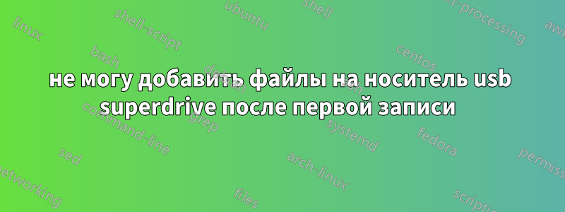 не могу добавить файлы на носитель usb superdrive после первой записи 