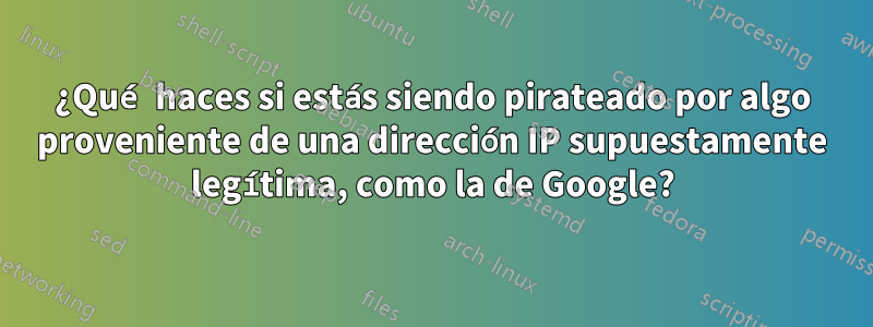 ¿Qué haces si estás siendo pirateado por algo proveniente de una dirección IP supuestamente legítima, como la de Google?