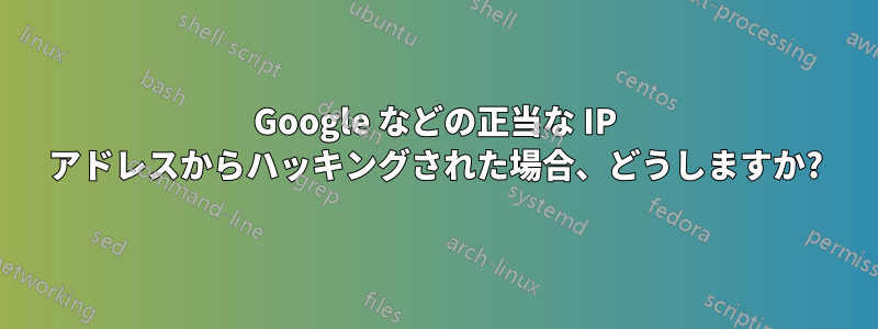 Google などの正当な IP アドレスからハッキングされた場合、どうしますか?