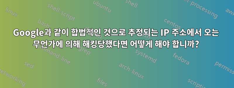 Google과 같이 합법적인 것으로 추정되는 IP 주소에서 오는 무언가에 의해 해킹당했다면 어떻게 해야 합니까?