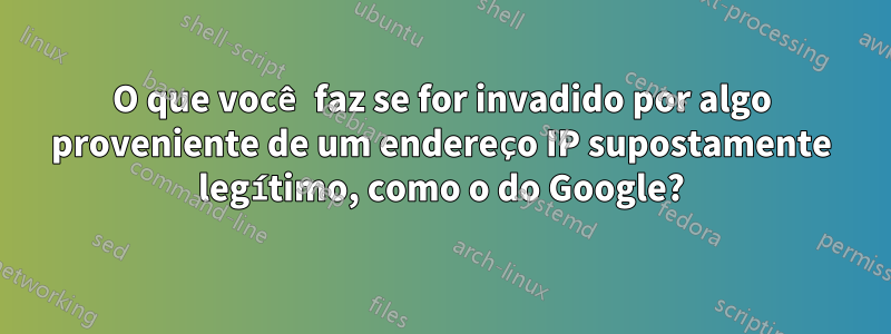 O que você faz se for invadido por algo proveniente de um endereço IP supostamente legítimo, como o do Google?