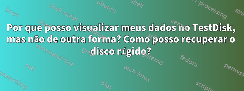 Por que posso visualizar meus dados no TestDisk, mas não de outra forma? Como posso recuperar o disco rígido?