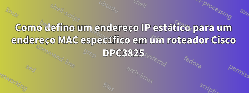 Como defino um endereço IP estático para um endereço MAC específico em um roteador Cisco DPC3825