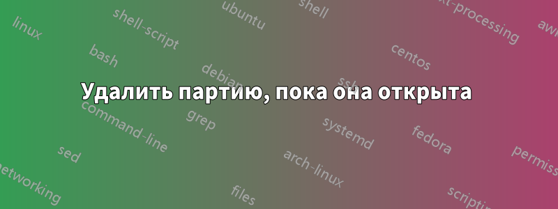 Удалить партию, пока она открыта