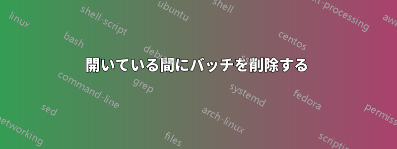 開いている間にバッチを削除する