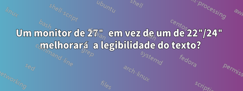 Um monitor de 27" em vez de um de 22"/24" melhorará a legibilidade do texto?