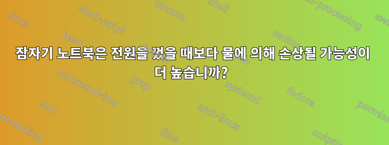 잠자기 노트북은 전원을 껐을 때보다 물에 의해 손상될 가능성이 더 높습니까?
