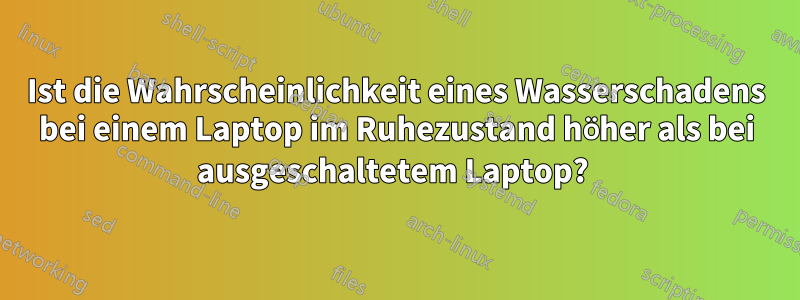 Ist die Wahrscheinlichkeit eines Wasserschadens bei einem Laptop im Ruhezustand höher als bei ausgeschaltetem Laptop?