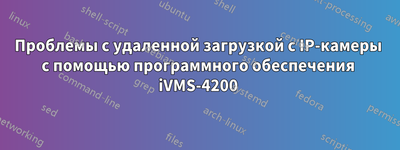 Проблемы с удаленной загрузкой с IP-камеры с помощью программного обеспечения iVMS-4200