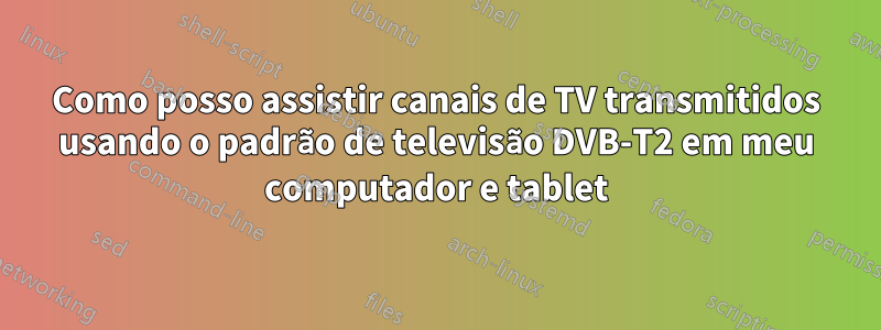Como posso assistir canais de TV transmitidos usando o padrão de televisão DVB-T2 em meu computador e tablet