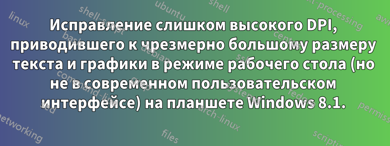Исправление слишком высокого DPI, приводившего к чрезмерно большому размеру текста и графики в режиме рабочего стола (но не в современном пользовательском интерфейсе) на планшете Windows 8.1.