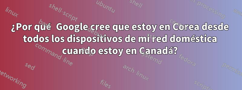 ¿Por qué Google cree que estoy en Corea desde todos los dispositivos de mi red doméstica cuando estoy en Canadá?