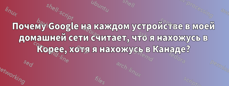 Почему Google на каждом устройстве в моей домашней сети считает, что я нахожусь в Корее, хотя я нахожусь в Канаде?