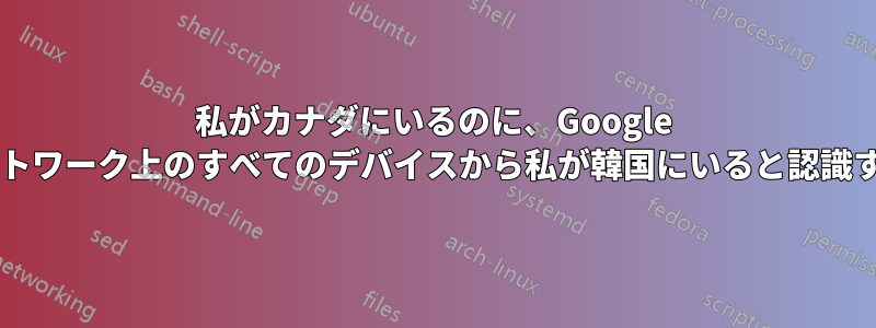 私がカナダにいるのに、Google はなぜ自宅のネットワーク上のすべてのデバイスから私が韓国にいると認識するのでしょうか?