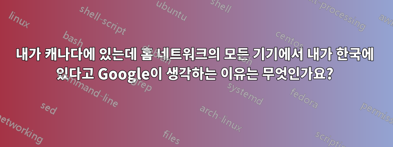 내가 캐나다에 있는데 홈 네트워크의 모든 기기에서 내가 한국에 있다고 Google이 생각하는 이유는 무엇인가요?