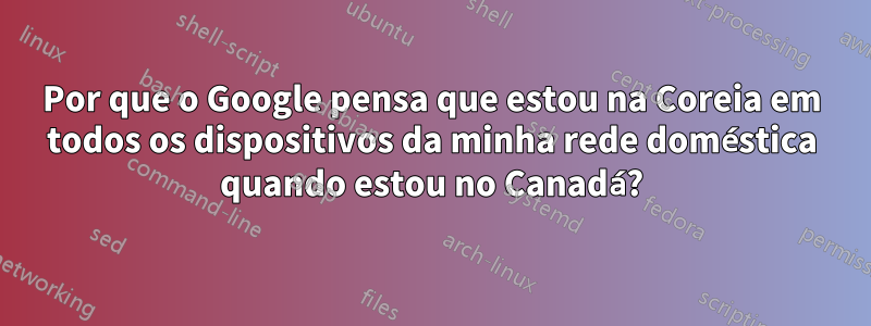 Por que o Google pensa que estou na Coreia em todos os dispositivos da minha rede doméstica quando estou no Canadá?