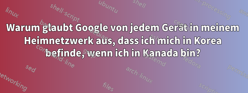 Warum glaubt Google von jedem Gerät in meinem Heimnetzwerk aus, dass ich mich in Korea befinde, wenn ich in Kanada bin?