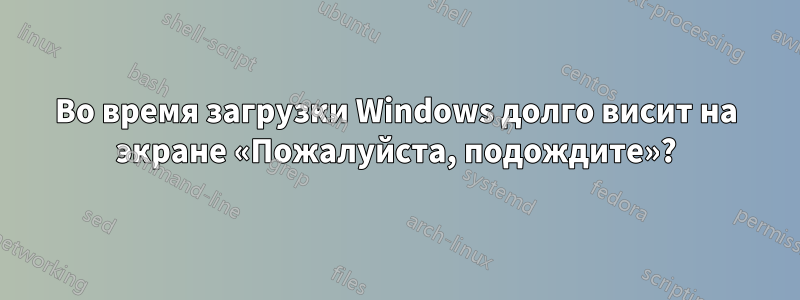 Во время загрузки Windows долго висит на экране «Пожалуйста, подождите»?
