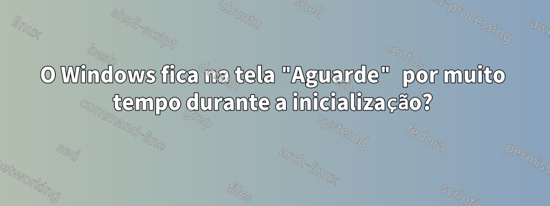 O Windows fica na tela "Aguarde" por muito tempo durante a inicialização?