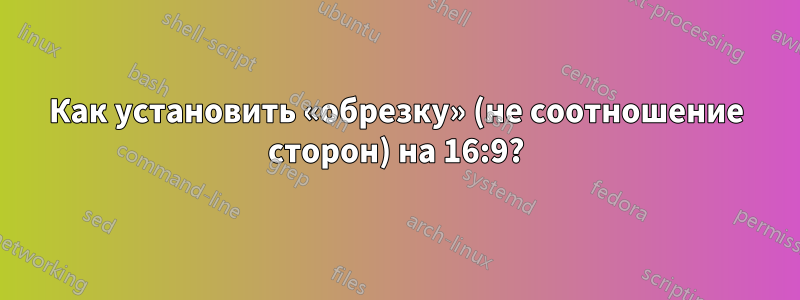 Как установить «обрезку» (не соотношение сторон) на 16:9?