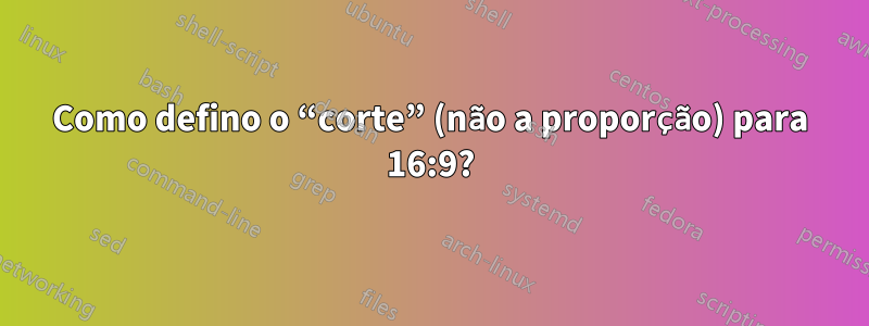 Como defino o “corte” (não a proporção) para 16:9?