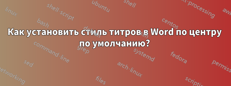 Как установить стиль титров в Word по центру по умолчанию?