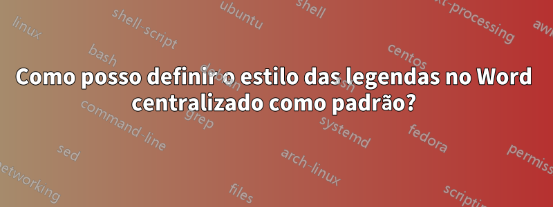 Como posso definir o estilo das legendas no Word centralizado como padrão?