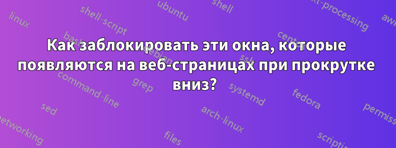 Как заблокировать эти окна, которые появляются на веб-страницах при прокрутке вниз? 