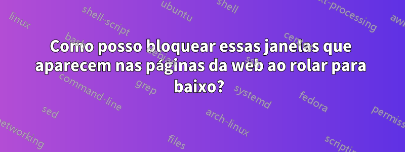 Como posso bloquear essas janelas que aparecem nas páginas da web ao rolar para baixo? 