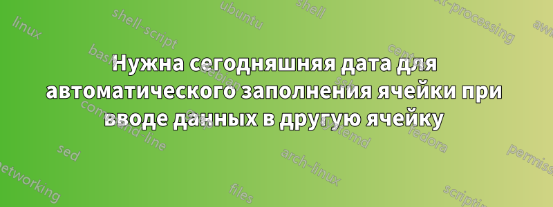 Нужна сегодняшняя дата для автоматического заполнения ячейки при вводе данных в другую ячейку