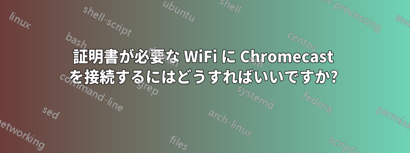 証明書が必要な WiFi に Chromecast を接続するにはどうすればいいですか?