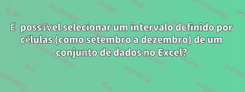 É possível selecionar um intervalo definido por células (como setembro a dezembro) de um conjunto de dados no Excel?