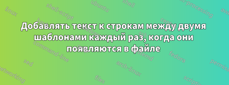 Добавлять текст к строкам между двумя шаблонами каждый раз, когда они появляются в файле