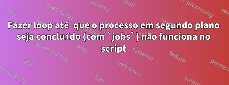 Fazer loop até que o processo em segundo plano seja concluído (com `jobs`) não funciona no script