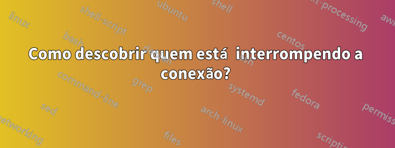 Como descobrir quem está interrompendo a conexão?