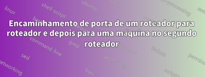 Encaminhamento de porta de um roteador para roteador e depois para uma máquina no segundo roteador