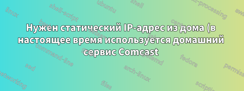 Нужен статический IP-адрес из дома (в настоящее время используется домашний сервис Comcast)