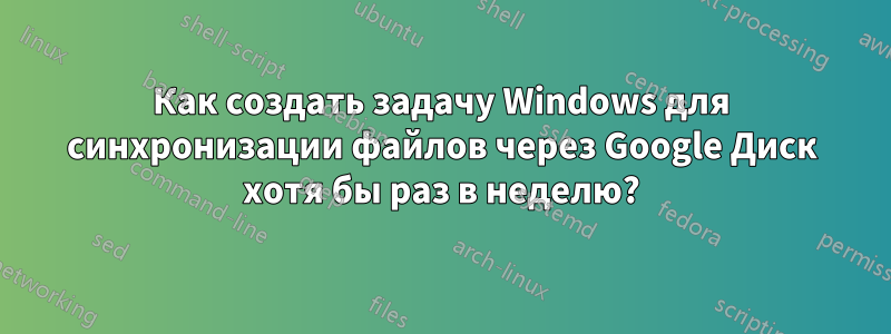 Как создать задачу Windows для синхронизации файлов через Google Диск хотя бы раз в неделю?