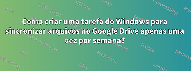 Como criar uma tarefa do Windows para sincronizar arquivos no Google Drive apenas uma vez por semana?
