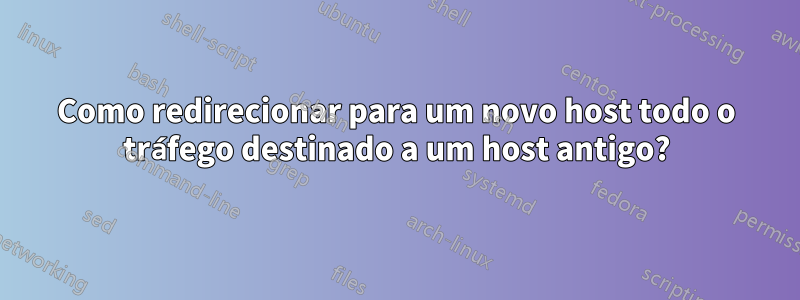 Como redirecionar para um novo host todo o tráfego destinado a um host antigo?