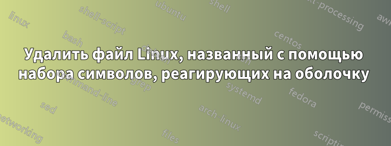 Удалить файл Linux, названный с помощью набора символов, реагирующих на оболочку