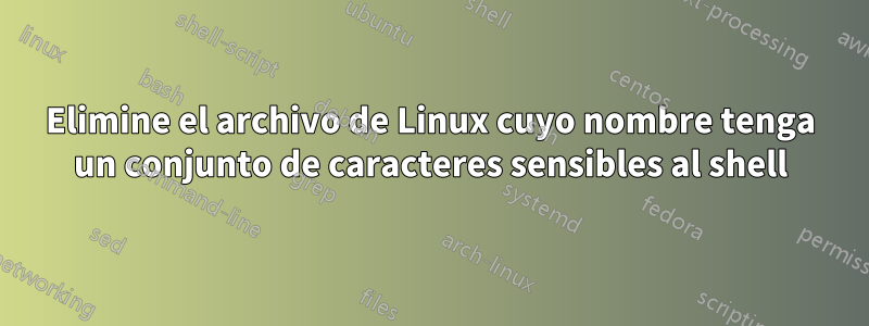 Elimine el archivo de Linux cuyo nombre tenga un conjunto de caracteres sensibles al shell