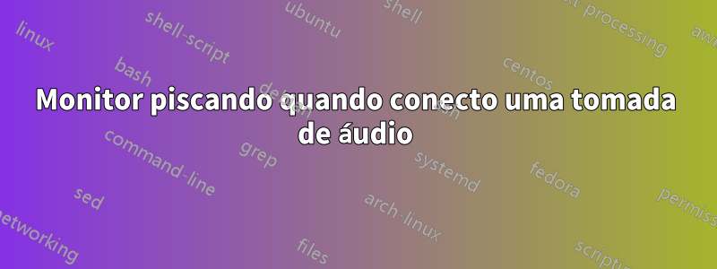 Monitor piscando quando conecto uma tomada de áudio