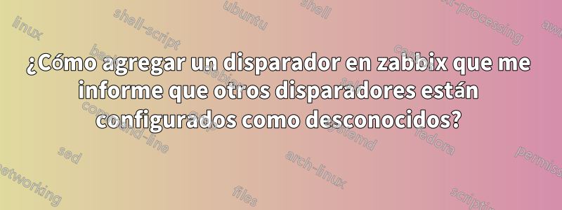 ¿Cómo agregar un disparador en zabbix que me informe que otros disparadores están configurados como desconocidos?