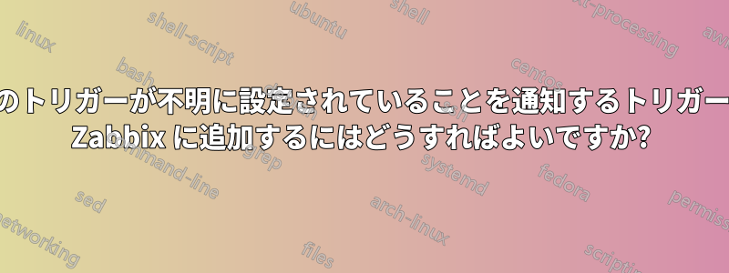 他のトリガーが不明に設定されていることを通知するトリガーを Zabbix に追加するにはどうすればよいですか?