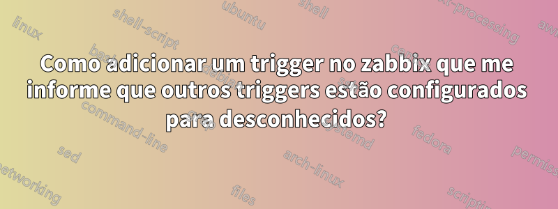 Como adicionar um trigger no zabbix que me informe que outros triggers estão configurados para desconhecidos?