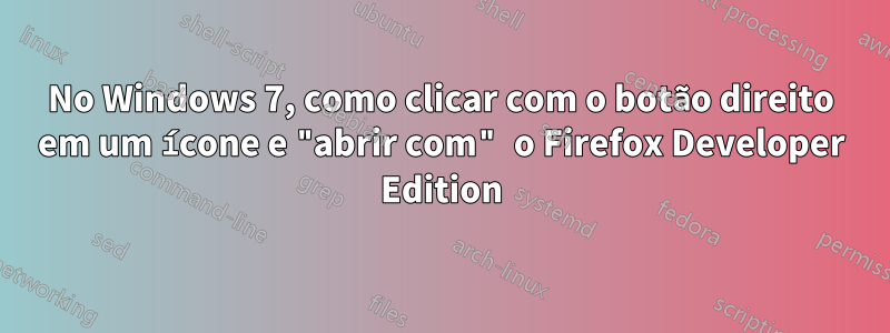 No Windows 7, como clicar com o botão direito em um ícone e "abrir com" o Firefox Developer Edition
