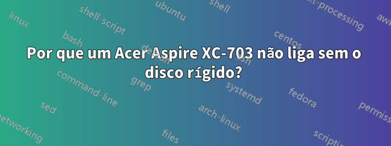 Por que um Acer Aspire XC-703 não liga sem o disco rígido?