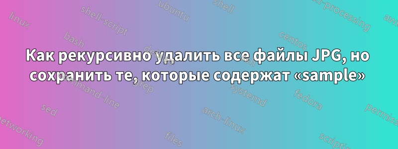 Как рекурсивно удалить все файлы JPG, но сохранить те, которые содержат «sample»