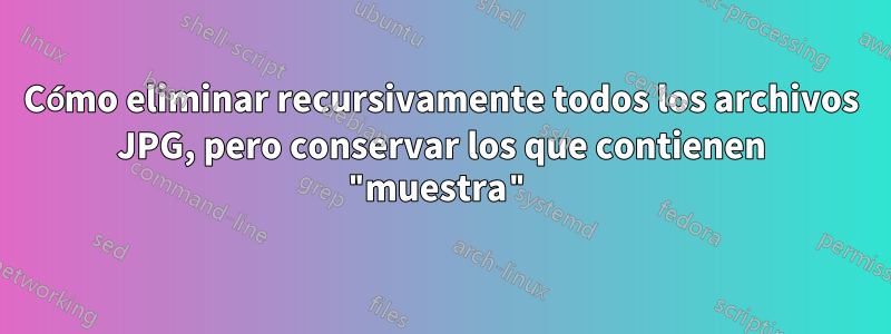 Cómo eliminar recursivamente todos los archivos JPG, pero conservar los que contienen "muestra"